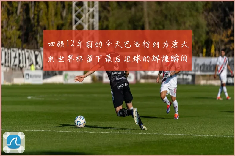 回顾12年前的今天巴洛特利为意大利世界杯留下最后进球的辉煌瞬间