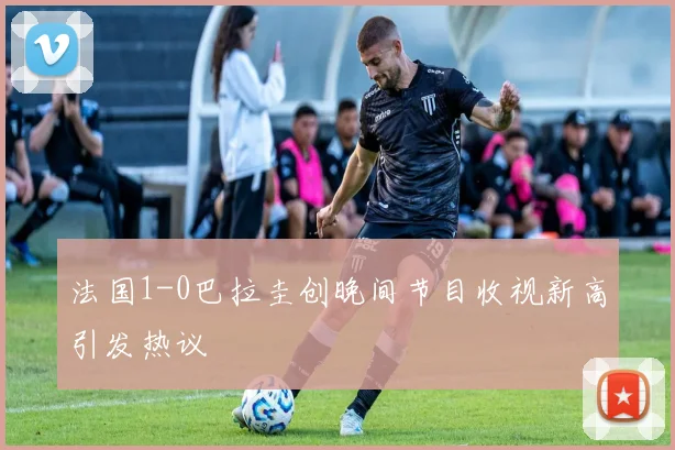 法国1-0巴拉圭创晚间节目收视新高引发热议