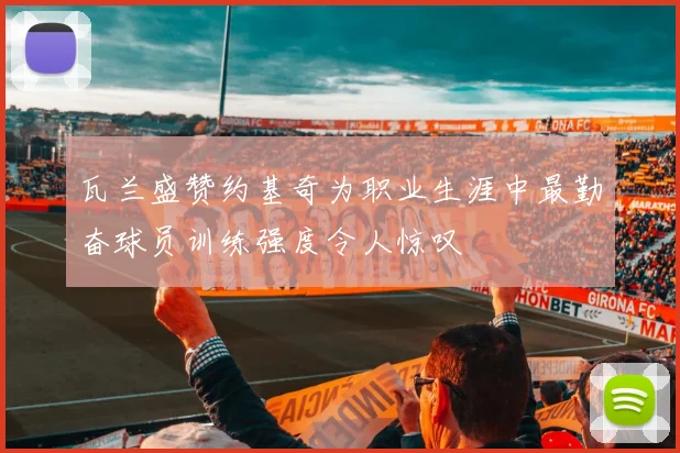 瓦兰盛赞约基奇为职业生涯中最勤奋球员训练强度令人惊叹