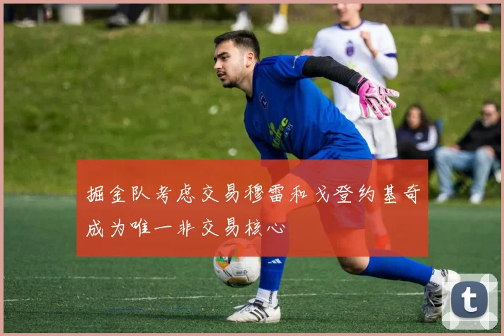 掘金队考虑交易穆雷和戈登约基奇成为唯一非交易核心