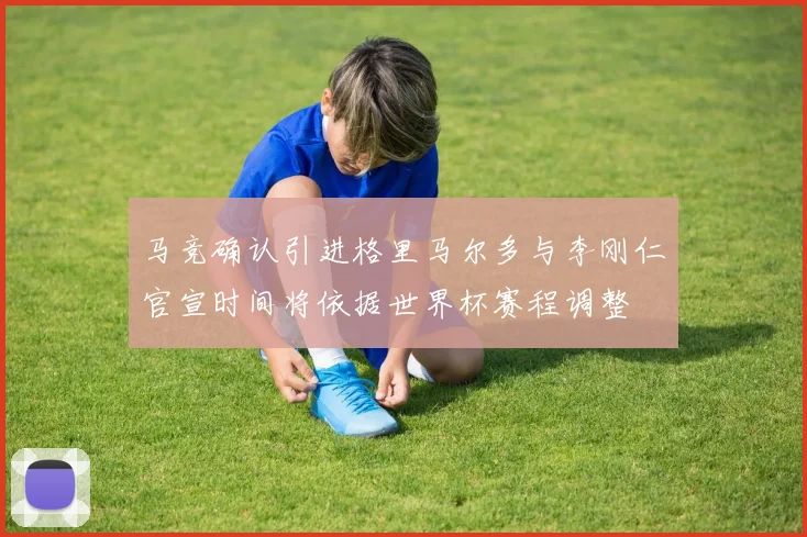 马竞确认引进格里马尔多与李刚仁官宣时间将依据世界杯赛程调整