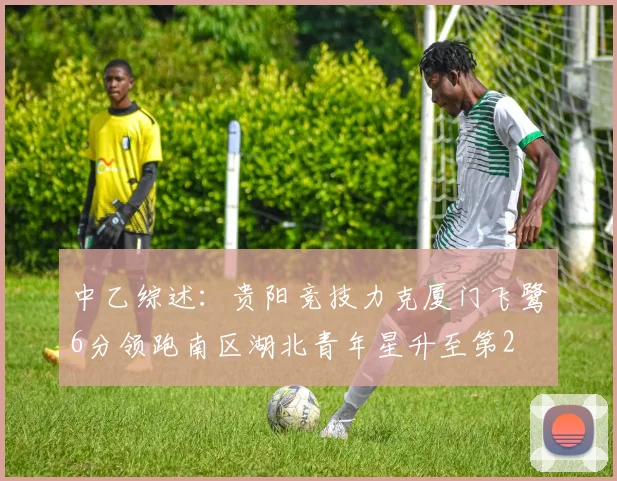 中乙综述：贵阳竞技力克厦门飞鹭6分领跑南区湖北青年星升至第2