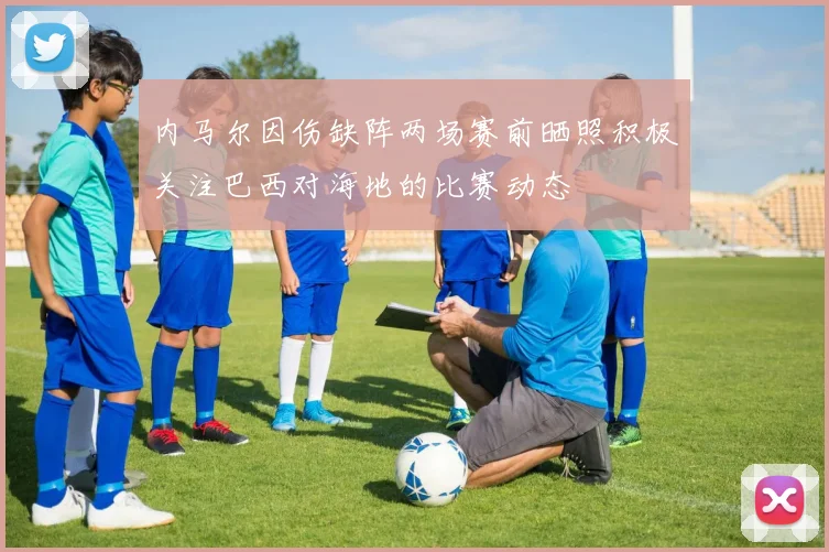 内马尔因伤缺阵两场赛前晒照积极关注巴西对海地的比赛动态