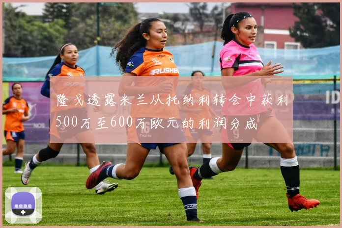 隆戈透露米兰从托纳利转会中获利500万至600万欧元的利润分成