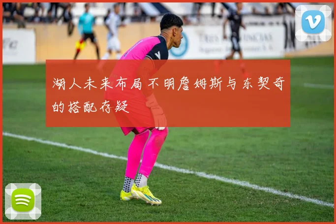 湖人未来布局不明詹姆斯与东契奇的搭配存疑