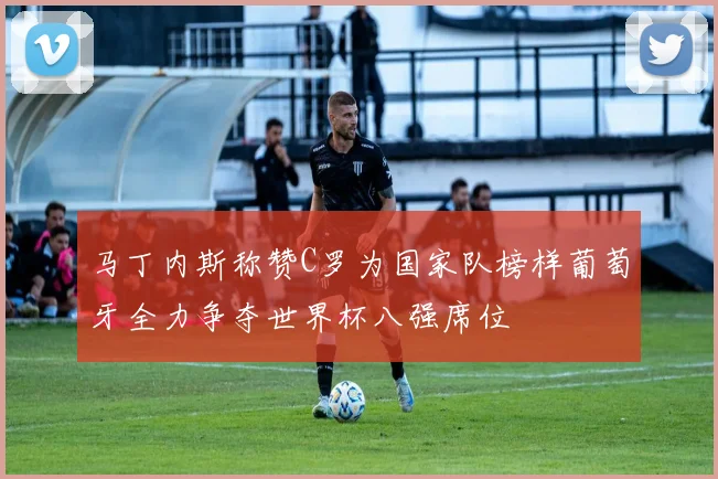 马丁内斯称赞C罗为国家队榜样葡萄牙全力争夺世界杯八强席位