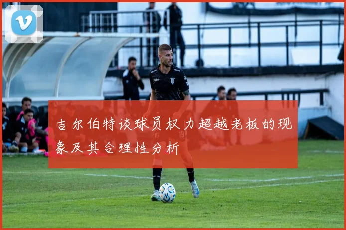 吉尔伯特谈球员权力超越老板的现象及其合理性分析