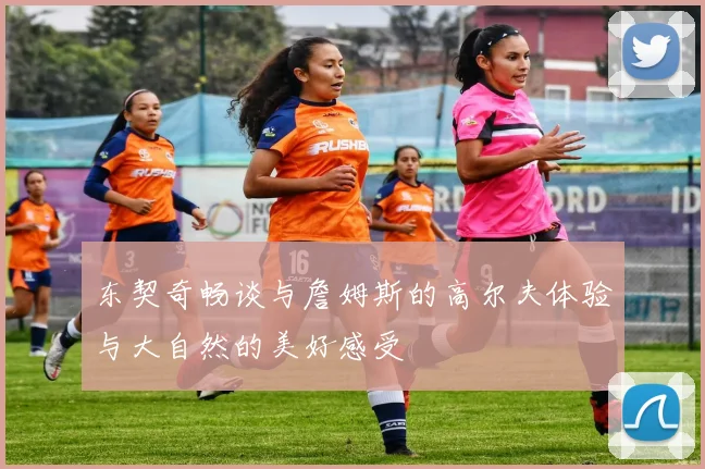 东契奇畅谈与詹姆斯的高尔夫体验与大自然的美好感受