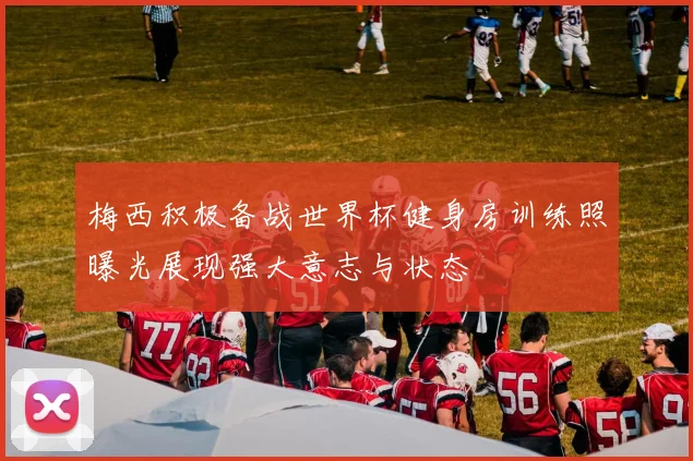 梅西积极备战世界杯健身房训练照曝光展现强大意志与状态